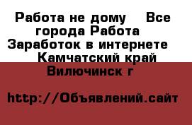 Работа не дому. - Все города Работа » Заработок в интернете   . Камчатский край,Вилючинск г.